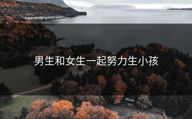 男生和女生一起努力生小孩 男生和女生一起努力生小孩