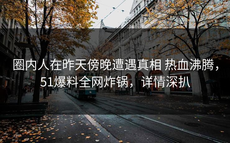 圈内人在昨天傍晚遭遇真相 热血沸腾，51爆料全网炸锅，详情深扒