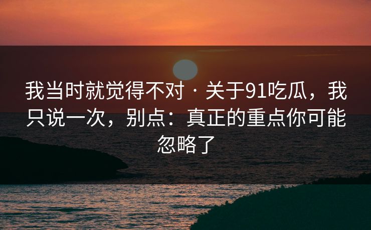我当时就觉得不对 · 关于91吃瓜，我只说一次，别点：真正的重点你可能忽略了