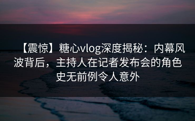 【震惊】糖心vlog深度揭秘：内幕风波背后，主持人在记者发布会的角色史无前例令人意外