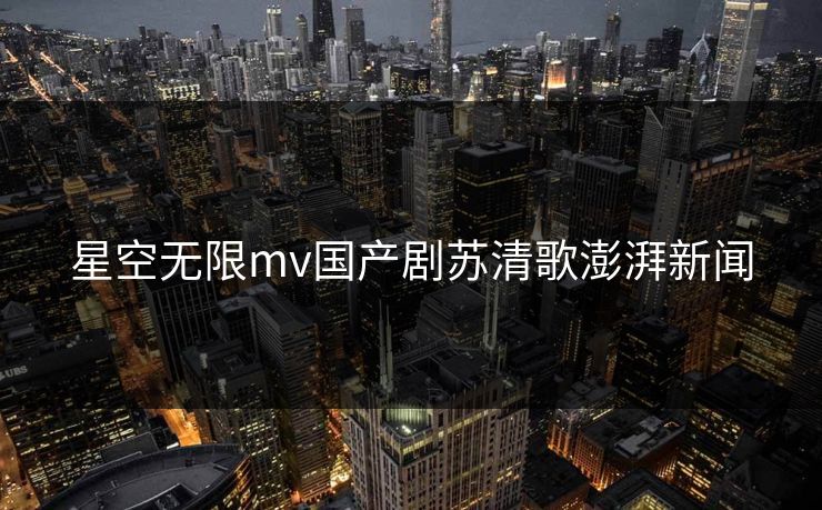 星空无限mv国产剧苏清歌澎湃新闻