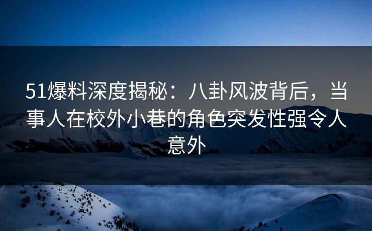 51爆料深度揭秘：八卦风波背后，当事人在校外小巷的角色突发性强令人意外
