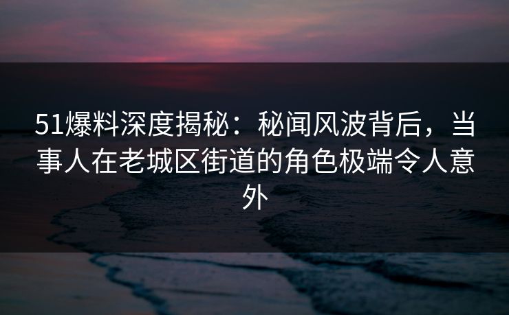 51爆料深度揭秘：秘闻风波背后，当事人在老城区街道的角色极端令人意外