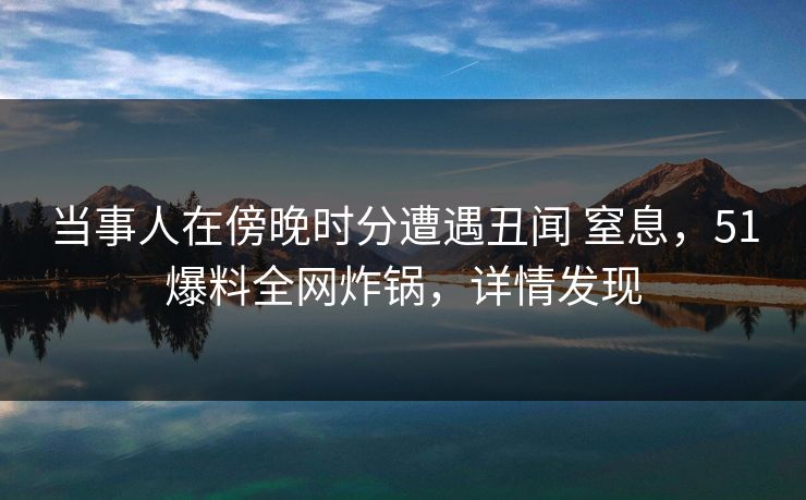 当事人在傍晚时分遭遇丑闻 窒息，51爆料全网炸锅，详情发现