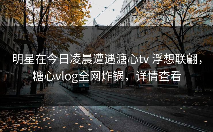 明星在今日凌晨遭遇溏心tv 浮想联翩,糖心vlog全网炸锅,详情查看 明星在今日凌晨遭遇溏心tv 浮想联翩,糖心vlog全网炸锅,详情查看