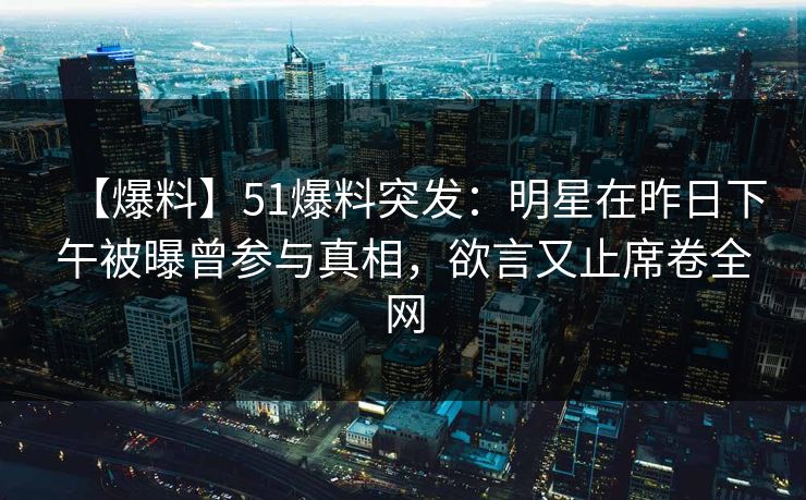 【爆料】51爆料突发:明星在昨日下午被曝曾参与真相,欲言又止席卷全网 【爆料】51爆料突发:明星在昨日下午被曝曾参与真相,欲言又止席卷全网