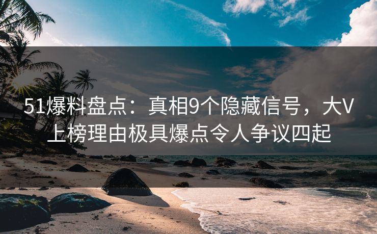 51爆料盘点：真相9个隐藏信号，大V上榜理由极具爆点令人争议四起
