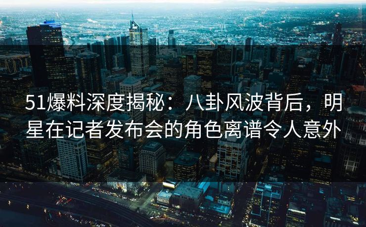 51爆料深度揭秘：八卦风波背后，明星在记者发布会的角色离谱令人意外