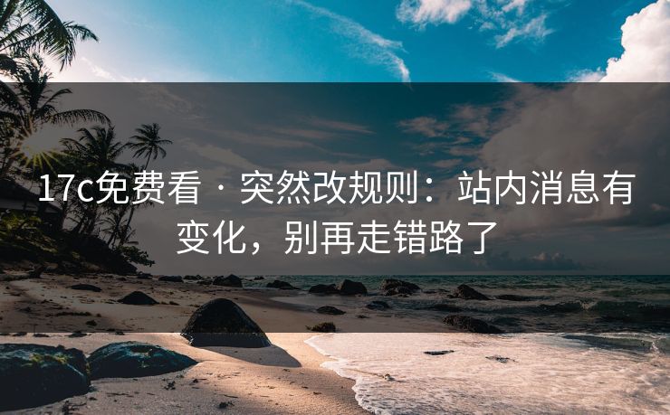 17c免费看 · 突然改规则：站内消息有变化，别再走错路了