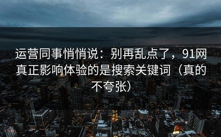 运营同事悄悄说：别再乱点了，91网真正影响体验的是搜索关键词（真的不夸张）