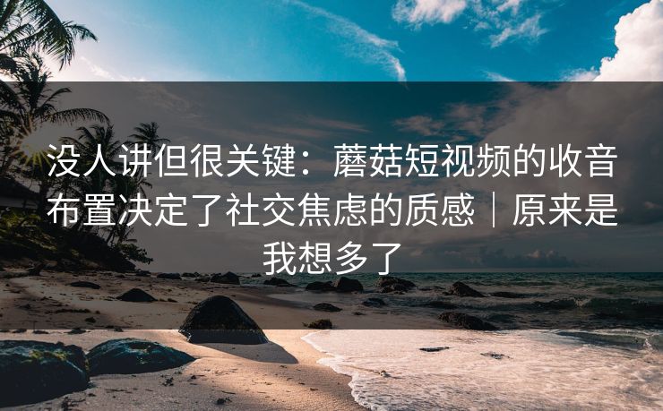 没人讲但很关键：蘑菇短视频的收音布置决定了社交焦虑的质感｜原来是我想多了