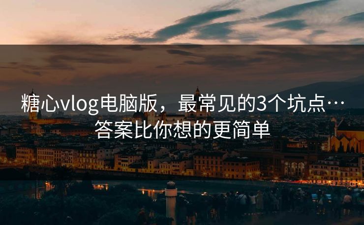 糖心vlog电脑版，最常见的3个坑点…答案比你想的更简单